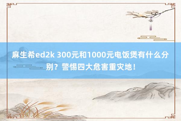 麻生希ed2k 300元和1000元电饭煲有什么分别？警惕四大危害重灾地！