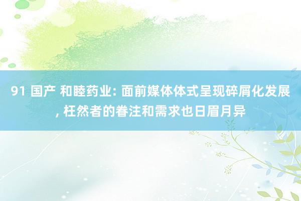 91 国产 和睦药业: 面前媒体体式呈现碎屑化发展, 枉然者的眷注和需求也日眉月异